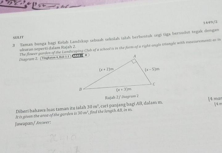 1449/2
SULIT
3 Taman bunga bagi Kelab Landskap sebuah sekolah ialah berbentuk segi tiga bersudut tegak dengan
The flower garden of the Landscaping Club of a school is in the form of a right-angle triangle with measurements as in
ukuran seperti dalam Rajah 2.
Diagram 2. ( Tingkatan 4, Bab 1.1 
Rajah 2 / Diagram 2
Diberi bahawa luas taman itu ialah 30m^2 , cari panjang bagi AB, dalam m. [4 mar
It is given the area of the garden is 30m^2 , find the length AB, in m. [4 m
Jawapan/ Answer: