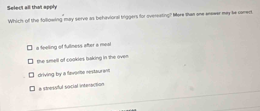 Select all that apply
Which of the following may serve as behavioral triggers for overeating? More than one answer may be correct.
a feeling of fullness after a meal
the smell of cookies baking in the oven
driving by a favorite restaurant
a stressful social interaction