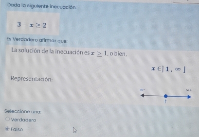 Dada la siguiente inecuación:
3-x≥ 2
Es Verdadero afirmar que:
La solución de la inecuación es x≥ 1 , o bien,
x∈ ]1,∈fty ]
Representación:
Seleccione una:
Verdadero
Falso