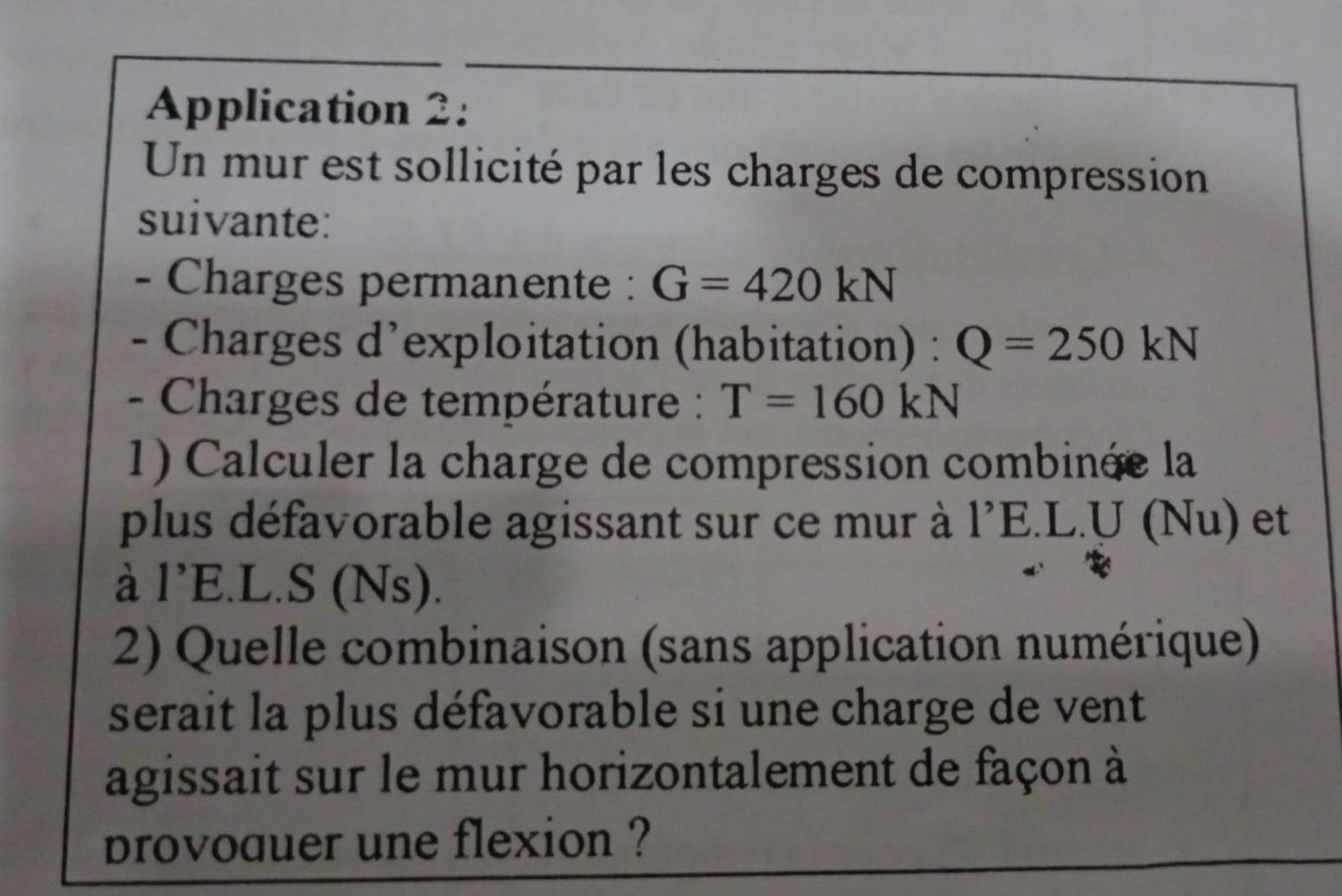 Application 2: 
Un mur est sollicité par les charges de compression 
suivante: 
- Charges permanente : G=420kN
- Charges d’exploitation (habitation) : Q=250kN
- Charges de température : T=160kN
1) Calculer la charge de compression combinée la 
plus défavorable agissant sur ce mur à 1^(^,)E.L. U (Nu) et 
à 1'E .L.S (Ns). 
2) Quelle combinaison (sans application numérique) 
serait la plus défavorable si une charge de vent 
agissait sur le mur horizontalement de façon à 
provoauer une flexion ?