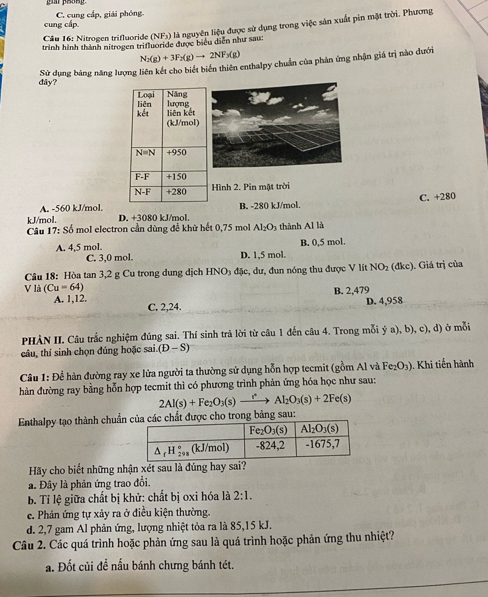 giai phong.
C. cung cấp, giải phóng.
cung cấp.
Câu 16: Nitrogen trifluoride (NF_3 ) là nguyên liệu được sử dụng trong việc sản xuất pin mặt trời. Phương
trình hình thành nitrogen trifluoride được biểu diễn như sau:
N_2(g)+3F_2(g)to 2NF_3(g)
Sử dụng bảng năng lượng liên kết cho biết biến thiên enthalpy chuẩn của phản ứng nhận giá trị nào dưới
đây?
Hình 2. Pin mặt trời
A. -560 kJ/mol.B. -280 kJ/mol. C. +280
kJ/mol. D. +3080 kJ/mol.
Câu 17: Số mol electron cần dùng đề khử hết 0,75 mol Al_2O_3 thành Al là
A. 4,5 mol. B. 0,5 mol.
C. 3,0 mol. D. 1,5 mol.
Câu 18: Hòa tan 3,2 g Cu trong dung dịch HNO3 đặc, dư, đun nóng thu được V lít NO_2 (đkc). Giá trị của
V là (Cu=64)
A. 1,12. B. 2,479
C. 2,24. D. 4,958
PHÀN II. Câu trắc nghiệm đúng sai. Thí sinh trả lời từ câu 1 đến câu 4. Trong mỗi ý a), b), c), d) ở mỗi
câu, thí sinh chọn đúng hoặc sai. (D-S)
Câu 1: Để hàn đường ray xe lửa người ta thường sử dụng hỗn hợp tecmit (gồm Al và Fe_2O_3). Khi tiến hành
hàn đường ray bằng hỗn hợp tecmit thì có phương trình phản ứng hóa học như sau:
2Al(s)+Fe_2O_3(s)xrightarrow t°Al_2O_3(s)+2Fe(s)
Enthalpy tạo thành chuẩn chất được cho trong bảng sau:
Hãy cho biết những nhận xét sau là đúng hay sai?
a. Đây là phản ứng trao đổi.
b. Tỉ lệ giữa chất bị khử: chất bị oxi hóa là 2:1.
c. Phản ứng tự xảy ra ở điều kiện thường.
d. 2,7 gam Al phản ứng, lượng nhiệt tỏa ra là 85,15 kJ.
Câu 2. Các quá trình hoặc phản ứng sau là quá trình hoặc phản ứng thu nhiệt?
a. Đốt củi đề nấu bánh chưng bánh tét.