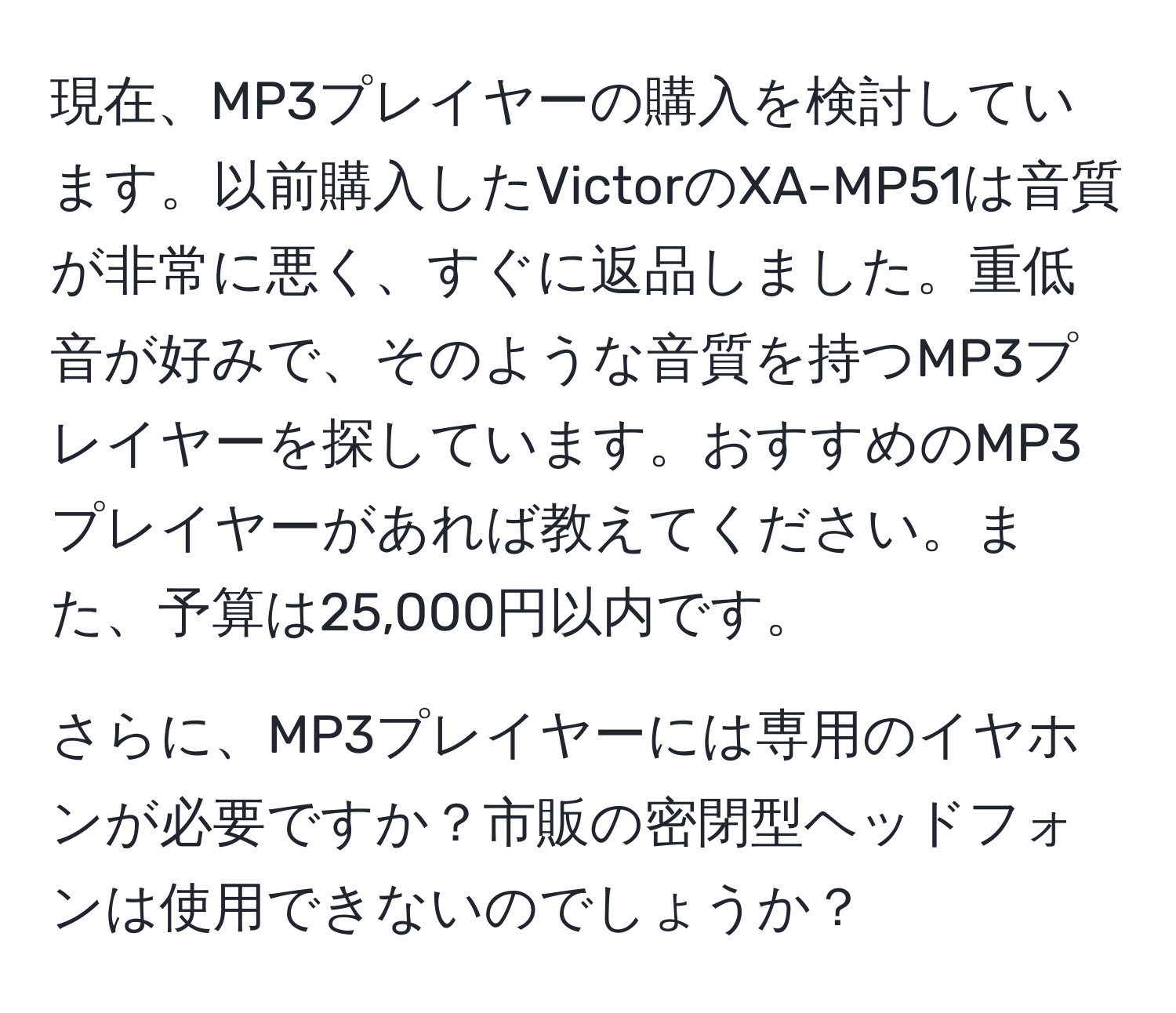 現在、MP3プレイヤーの購入を検討しています。以前購入したVictorのXA-MP51は音質が非常に悪く、すぐに返品しました。重低音が好みで、そのような音質を持つMP3プレイヤーを探しています。おすすめのMP3プレイヤーがあれば教えてください。また、予算は25,000円以内です。

さらに、MP3プレイヤーには専用のイヤホンが必要ですか？市販の密閉型ヘッドフォンは使用できないのでしょうか？