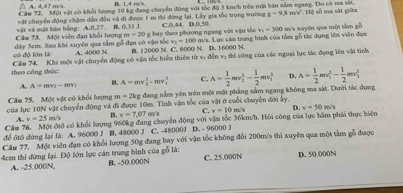 A. 4,47 m/s. B. 1,4 m/s. C. m     
Câu 72. Một vật có khối lượng 10 kg đang chuyển động với tốc độ 5 km/h trên mặt bản nằm ngang. Do có ma sát,
vật chuyển động chậm dần đều và đi được 1 m thì dừng lại. Lấy gia tốc trọng trường g=9.8m/s^2. Hệ số ma sát giữa
vật và mặt bàn bằng: A.0,27. B. 0,31 J. C.0,44. D.0,50.
Câu 73. Một viên đạn khối lượng m=20g bay theo phương ngang với vận tốc v_1=300m/ 's xuyên qua một tấm gỗ
dày 5cm. Sau khi xuyên qua tấm gỗ đạn có vận tốc v_2=100m/s. Lực cản trung bình của tấm gỗ tác dụng lên viên đạn
có độ lớn là: A. 4000 N. B. 12000 N. C. 8000 N. D. 16000 N.
Câu 74. Khi một vật chuyển động có vận tốc biến thiên từ vị đến V_2 thì công của các ngoại lực tác dụng lên vật tính
theo công thức:
A. A=mv_2-mv_1 B. A=mv_2^(2-mv_1^2 C. A=frac 1)2mv_2^(2-frac 1)2mv_1^(2 D. A=frac 1)2mv_1^(2-frac 1)2mv_2^2
Câu 75. Một vật có khổi lượng m=2kg đang nằm yên trên một mặt phẳng nằm ngang không ma sát. Dưới tác dụng
của lực 10N vật chuyển động và đi được 10m. Tính vận tốc của vật ở cuối chuyển dời ấy.
A. v=25m/s B. v=7,07m/s C. v=10m/s D. v=50m/s
Câu 76. Một ôtô có khối lượng 960kg đang chuyển động với vận tốc 36km/h. Hỏi công của lực hãm phải thực hiện
để ôtô dừng lại là: A. 96000 J B. 48000 J C. -48000J D. - 96000 J
Câu 77. Một viên đạn có khối lượng 50g đang bay với vận tốc không đổi 200m/s thì xuyên qua một tấm gỗ được
4cm thì dừng lại. Độ lớn lực cản trung bình của gỗ là:
A. -25.000N, B. -50.000N C. 25.000N D. 50.000N