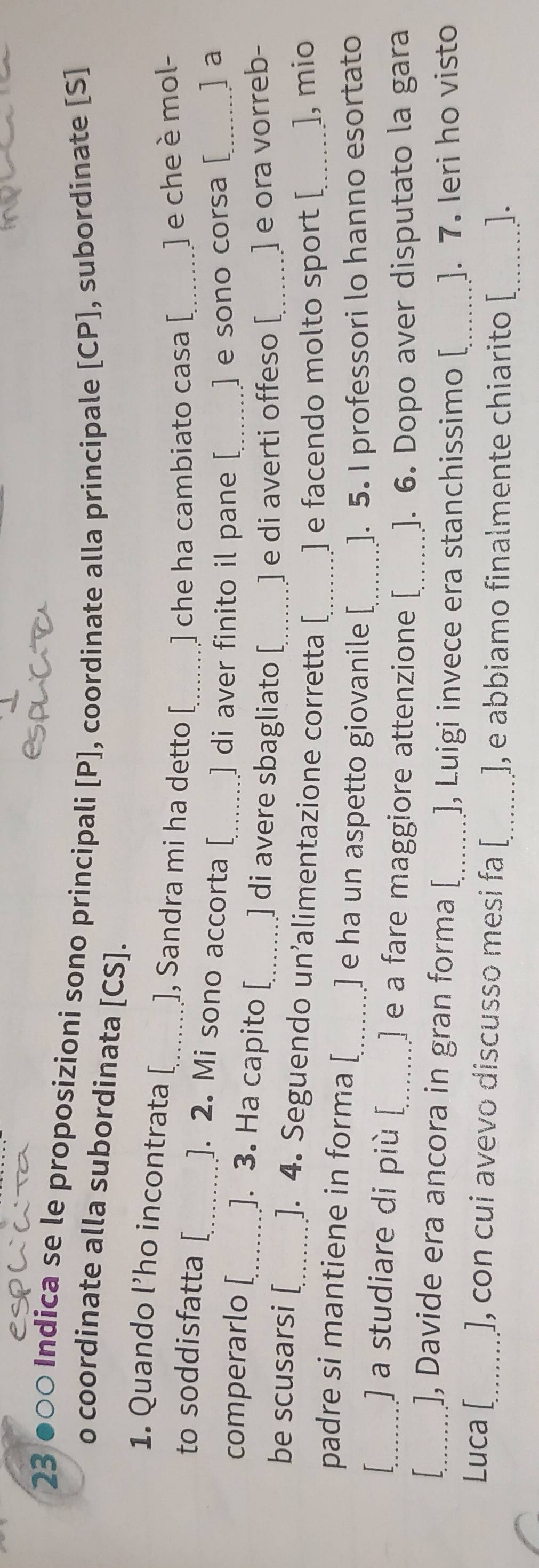 23 ●०○ Indica se le proposizioni sono principali [ P ], coordinate alla principale [ CP ], subordinate [S] 
o coordinate alla subordinata [ CS ]. 
1. Quando l’ho incontrata [_ ], Sandra mi ha detto [ ] che ha cambiato casa [ ] e che è mol- 
to soddisfatta [_ ]. 2. Mi sono accorta [ ] di aver finito il pane [ ] e sono corsa [ ] a 
comperarlo [_ ]. 3. Ha capito [_ ] di avere sbagliato [ ] e di averti offeso [ ] e ora vorreb- 
be scusarsi [_ ]. 4. Seguendo un’alimentazione corretta [ ] e facendo molto sport [ ], mio 
padre si mantiene in forma [_ ] e ha un aspetto giovanile [_ ]. 5. I professori lo hanno esortato 
_] a studiare di più [_ ] e a fare maggiore attenzione [_ ]. 6. Dopo aver disputato la gara 
_], Davide era ancora in gran forma [_ ], Luigi invece era stanchissimo [ ]. 7. Ieri ho visto 
Luca [_ ], con cui avevo discusso mesi fa [_ ], e abbiamo finalmente chiarito [_ ].