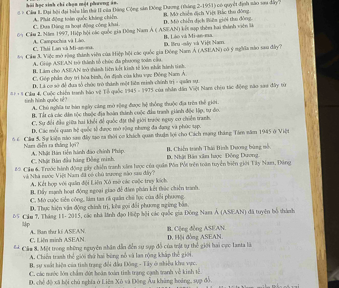 hỏi học sinh chỉ chọn một phương án.
* Câu 1. Đại hội đại biểu lần thứ II của Đảng Cộng sản Đông Dương (tháng 2-1951) có quyết định nào sau đây?
A. Phát động toàn quốc kháng chiến. B. Mở chiến dịch Việt Bắc thu đông.
C. Đưa Đảng ra hoạt động công khai. D. Mở chiến dịch Biên giới thu đông.
Câu 2. Năm 1997, Hiệp hội các quốc gia Đông Nam Á ( ASEAN) kết nạp thêm hai thành viên là
A. Campuchia và Lào. B. Lào và Mi-an-ma.
C. Thái Lan và Mi-an-ma. D. Bru -nây và Việt Nam.
Câu 3. Việc mở rộng thành viên của Hiệp hội các quốc gia Đông Nam Á (ASEAN) có ý nghĩa nào sau dây?
A. Giúp ASEAN trở thành tổ chức đa phương toàn cầu.
B. Làm cho ASEAN trở thành liên kết kinh tế lớn nhất hành tinh.
C. Góp phần duy trì hòa bình, ổn định của khu vực Đông Nam Á.
D. Là cơ sở để đưa tổ chức trở thành một liên minh chính trị - quân sự.
β+ 8 Câu 4. Cuộc chiến tranh bảo vệ Tổ quốc 1945 - 1975 của nhân dân Việt Nam chịu tác động nào sau đây từ
tình hình quốc tế?
A. Chủ nghĩa tư bản ngày càng mở rộng được hệ thống thuộc địa trên thế giới.
B. Tất cả các dân tộc thuộc địa hoàn thành cuộc đấu tranh giành độc lập, tự do.
C. Sự đối đầu giữa hai khối đế quốc đặt thế giới trước nguy cơ chiến tranh.
D. Các mối quan hệ quốc tế được mở rộng nhưng đa dạng và phức tạp.
Câu 5. Sự kiện nào sau đây tạo ra thời cơ khách quan thuận lợi cho Cách mạng tháng Tám năm 1945 ở Việt
Nam diễn ra thắng lợi?
A. Nhật Bản tiến hành đảo chính Pháp. B. Chiến tranh Thái Bình Dương bùng nổ.
C. Nhật Bản đầu hàng Đồng minh. D. Nhật Bản xâm lược Đông Dương.
9. Câu 6. Trước hành động gây chiến tranh xâm lược của quân Pôn Pốt trên toàn tuyến biên giới Tây Nam, Đảng
và Nhà nước Việt Nam đã có chủ trương nào sau đây?
A. Kết hợp với quân đội Liên Xô mở các cuộc truy kích.
B. Đầy mạnh hoạt động ngoại giao để đàm phán kết thúc chiến tranh.
C. Mở cuộc tiến công, làm tan rã quân chủ lực của đối phương.
D. Thực hiện vận động chính trị, kêu gọi đối phương ngừng bắn.
Câu 7. Tháng 11- 2015, các nhà lãnh đạo Hiệp hội các quốc gia Đông Nam Á (ASEAN) đã tuyên bố thành
lập
A. Ban thư kí ASEAN. B. Cộng đồng ASEAN.
C. Liên minh ASEAN. D. Hội đồng ASEAN.
Câu 8. Một trong những nguyên nhân dẫn đến sự sụp đồ của trật tự thế giới hai cực Ianta là
A. Chiến tranh thế giới thứ hai bùng nổ và lan rộng khắp thế giới.
B. sự xuất hiện của tình trạng đối đầu Đông - Tây ở nhiều khu vực.
C. các nước lớn chấm dứt hoàn toàn tình trạng cạnh tranh về kinh tế.
D. chế độ xã hội chủ nghĩa ở Liên Xô và Đông Âu khủng hoảng, sụp đổ.
n Bắc có vai