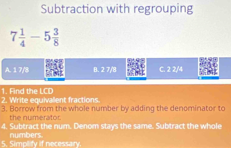 Subtraction with regrouping
7 1/4 -5 3/8 
A. 1 7/8 B. 2 7/8 C. 2 2/4
1. Find the LCD
2. Write equivalent fractions.
3. Borrow from the whole number by adding the denominator to
the numerator.
4. Subtract the num. Denom stays the same. Subtract the whole
numbers.
5. Simplify if necessary.