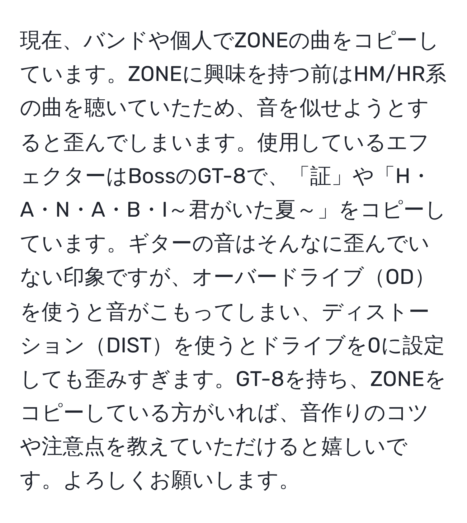 現在、バンドや個人でZONEの曲をコピーしています。ZONEに興味を持つ前はHM/HR系の曲を聴いていたため、音を似せようとすると歪んでしまいます。使用しているエフェクターはBossのGT-8で、「証」や「H・A・N・A・B・I～君がいた夏～」をコピーしています。ギターの音はそんなに歪んでいない印象ですが、オーバードライブODを使うと音がこもってしまい、ディストーションDISTを使うとドライブを0に設定しても歪みすぎます。GT-8を持ち、ZONEをコピーしている方がいれば、音作りのコツや注意点を教えていただけると嬉しいです。よろしくお願いします。