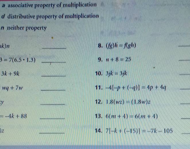 aassociative property of multiplication
d distributive property of multiplication
nneither property
ık)n _8. (fg)h=f(gh)
_
_ 3=7(6.5· 1.3)
9. n+8=25
_
3k+9k _10. 3jk=3jk
_
wq+7w _11. -4[-p+(-q)]=4p+4q
_
y
_
12. 1.8(wz)=(1.8w)z
_
=-4k+88 _13. 6(m+4)=6(m+4)
_
z _14. 7[-k+(-15)]=-7k-105 _