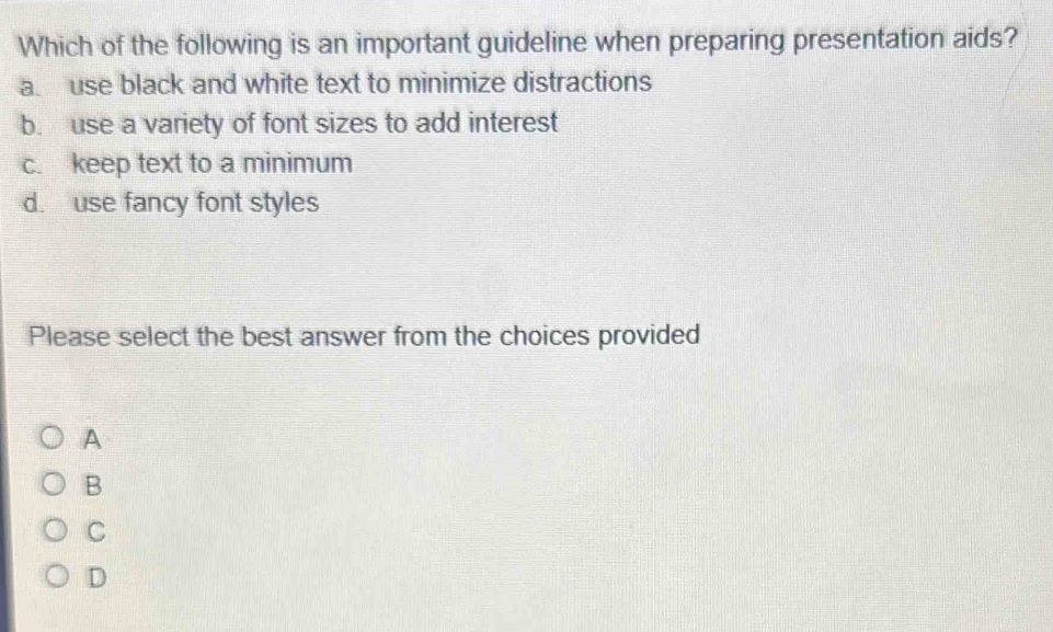 Which of the following is an important guideline when preparing presentation aids?
a. use black and white text to minimize distractions
b. use a variety of font sizes to add interest
c. keep text to a minimum
d. use fancy font styles
Please select the best answer from the choices provided
A
B
C
D