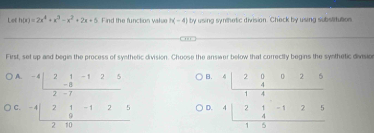 Let h(x)=2x^4+x^3-x^2+2x+5 Find the function value h(-4) by using synthetic division. Check by using substitution
First, set up and begin the process of synthetic division. Choose the answer below that correctly begins the synthetic division
A. B.
C. beginarrayr -4|frac 2- 1/8 -1252-7 -4|2 1/9 -125
D. beginarrayr 4□ 20025 hline 4□  4□ 21-125 hline 15endarray