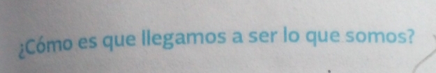 ¿Cómo es que llegamos a ser lo que somos?