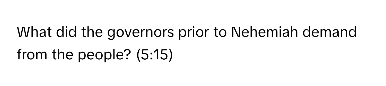 What did the governors prior to Nehemiah demand from the people? (5:15)