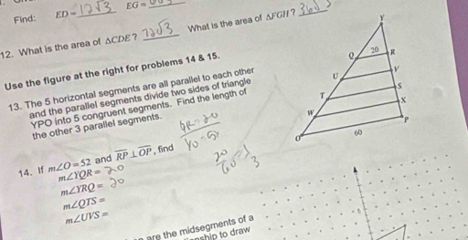 Find: ED= _ EG= _ 
> 
12. What is the area of ΔCDE? _What is the area of ΔFGH ? 
Use the figure at the right for problems 14 & 15. 
13. The 5 horizontal segments are all parallel to each other 
and the parallel segments divide two sides of triangle
YPO into 5 congruent segments. Find the length of 
the other 3 parallel segments. 
14、If m∠ O=52 and overline RP⊥ overline OP , find
m∠ YQR=
m∠ YRQ=
m∠ QTS=
m∠ UVS=
arethe midsegments of a 
ship to draw