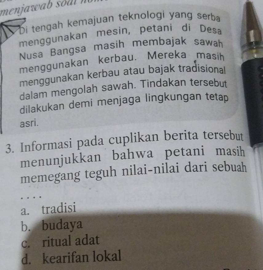 menjawab so al n
Di tengah kemajuan teknologi yang serba
menggunakan mesin, petani di Desa
Nusa Bangsa masih membajak sawah
menggunakan kerbau. Mereka masih
menggunakan kerbau atau bajak tradisional
dalam mengolah sawah. Tindakan tersebut
dilakukan demi menjaga lingkungan tetap
asri.
3. Informasi pada cuplikan berita tersebut
menunjukkan bahwa petani masih
memegang teguh nilai-nilai dari sebuah
a. tradisi
b. budaya
c. ritual adat
d. kearifan lokal