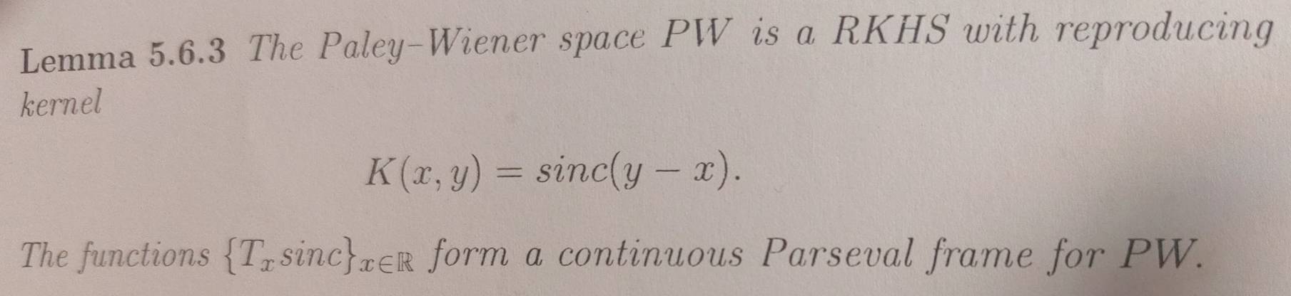 Lemma 5.6.3 The Paley-Wiener space PW is a RKHS with reproducing 
kernel
K(x,y)=sin c(y-x). 
The functions  T_xsin c _x∈ R form a continuous Parseval frame for PW.