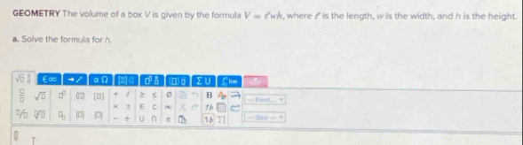 GEOMETRY The volume of a box V is given by the formula V=ell wh , where ♂ is the length, w is the width, and h is the height. 
a. Solve the formula for h. 
sqrt(□ ) E∞ to x n(a)endpmatrix d a (□)0 IU Llim U 
 □ /□   sqrt(0) a^0 (1) [D] + / > Ø B - Font 
× + E C ~ 76
- 1/3  1 sqrt[?](□ ) □ _□  |0| 0 ÷ U n π 16