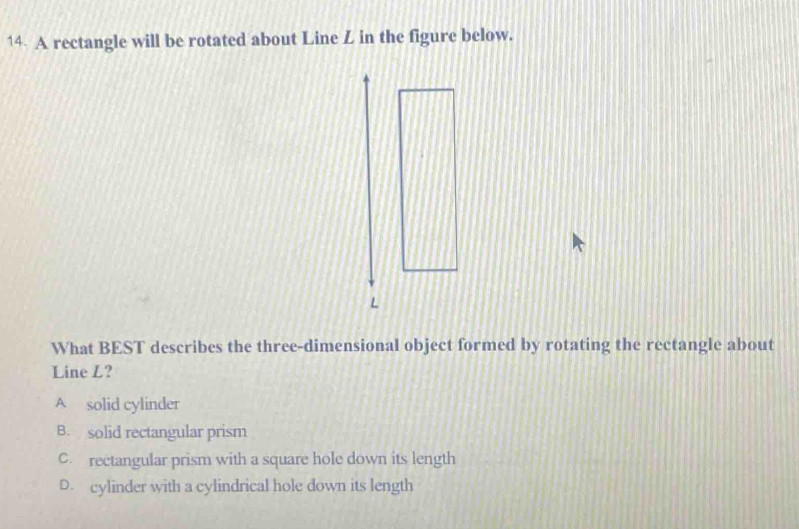 A rectangle will be rotated about Line Z in the figure below.
What BEST describes the three-dimensional object formed by rotating the rectangle about
Line L?
A solid cylinder
B. solid rectangular prism
C. rectangular prism with a square hole down its length
D. cylinder with a cylindrical hole down its length