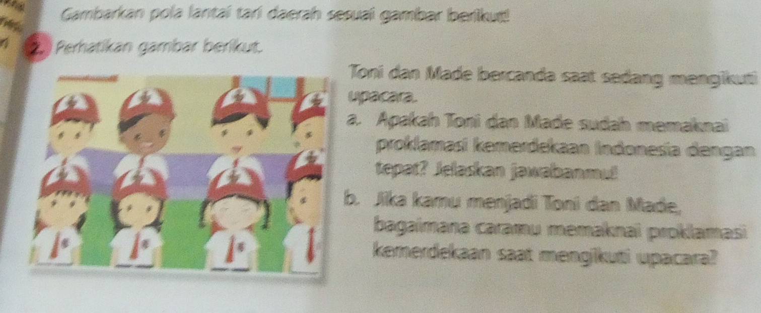 Gambarkan pola lantaí tarí daerah sesuaí gambar berikuś! 
4 2 Perhatikan gambar beríkut. 
Toni dan Made bercanda saat sedang mengikuti 
upacara. 
a. Apakah Toni dan Made sudah memaknai 
proklamasi kemerdekaan Indonesía dengan 
tepat? Jelaskan jawabanmut 
b. Jika kamu menjadi Toni dan Made, 
bagaimana caramų memaknai proklamasi 
kemerdekaan saat mengikuti upacara?