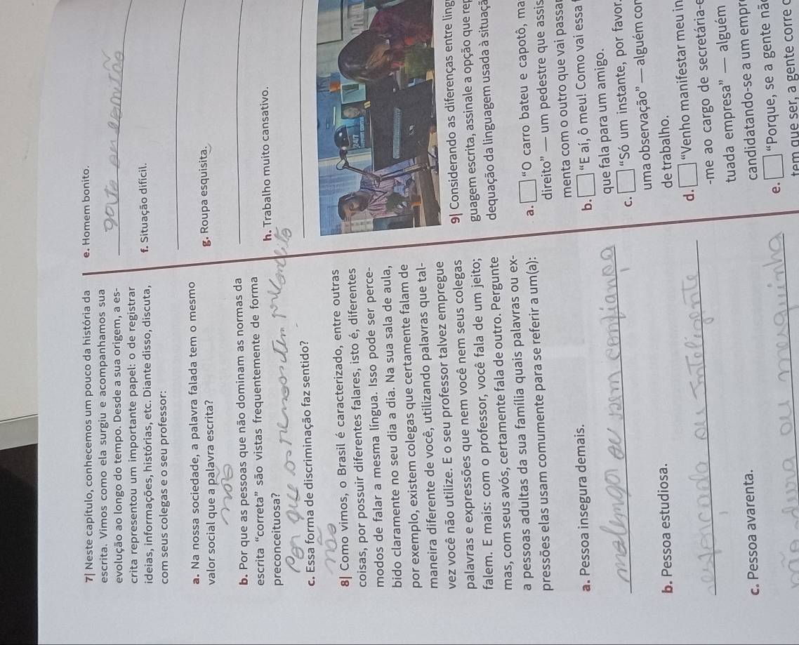 7| Neste capítulo, conhecemos um pouco da história da e. Homem bonito.
escrita. Vimos como ela surgiu e acompanhamos sua
evolução ao longo do tempo. Desde a sua origem, a es-_
crita representou um importante papel: o de registrar
ideias, informações, histórias, etc. Diante disso, discuta, f. Situação difícil.
_
com seus colegas e o seu professor:
a. Na nossa sociedade, a palavra falada tem o mesmo
valor social que a palavra escrita? g. Roupa esquisita.
b. Por que as pessoas que não dominam as normas da
_
escrita “correta” são vistas frequentemente de forma
preconceituosa? h. Trabalho muito cansativo.
c. Essa forma de discriminação faz sentido?
_
8| Como vimos, o Brasil é caracterizado, entre outras
coisas, por possuir diferentes falares, isto é, diferentes
modos de falar a mesma língua. Isso pode ser perce-
bido claramente no seu dia a dia. Na sua sala de aula,
por exemplo, existem colegas que certamente falam de
maneira diferente de você, utilizando palavras que tal-
vez você não utilize. E o seu professor talvez empregue
palavras e expressões que nem você nem seus colegas 9| Considerando as diferenças entre ling
falem. E mais: com o professor, você fala de um jeito; guagem escrita, assinale a opção que rep
mas, com seus avós, certamente fala de outro. Pergunte dequação da linguagem usada à situaçã
a pessoas adultas da sua família quais palavras ou ex-
pressões elas usam comumente para se referir a um(a): a.  □ “O carro bateu e capotô, ma
direito” — um pedestre que assis
a. Pessoa insegura demais. menta com o outro que vai passa
b.      "E aí, ô meu! Como vai essa
que fala para um amigo.
_c. “Só um instante, por favor.
b. Pessoa estudiosa. uma observação” — alguém com
de trabalho.
_
d. “Venho manifestar meu in
me ao cargo de secretária-e
c. Pessoa avarenta. tuada empresa” — alguém
candidatando-se a um empr
_
e. "Porque, se a gente nã
tem que ser, a gente corre o