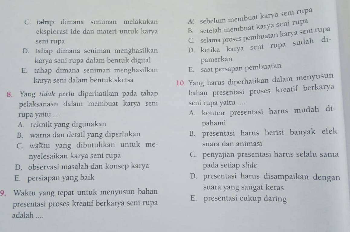 C. tahap dimana seniman melakukan A sebelum membuat karya seni rupa
eksplorasi ide dan materi untuk karya B. setelah membuat karya seni rupa
seni rupa
C. selama proses pembuatan karya seni rupa
D. tahap dimana seniman menghasilkan D. ketika karya seni rupa sudah di-
karya seni rupa dalam bentuk digital pamerkan
E. tahap dimana seniman menghasilkan E. saat persapan pembuatan
karya seni dalam bentuk sketsa
10. Yang harus diperhatikan dalam menyusun
8. Yang tidak perlu diperhatikan pada tahap bahan presentasi proses kreatif berkarya
pelaksanaan dalam membuat karya seni seni rupa yaitu ....
rupa yaitu ....
A. konter presentasi harus mudah di-
A. teknik yang digunakan pahami
B. warna dan detail yang diperlukan B. presentasi harus berisi banyak efek
C. waktu yang dibutuhkan untuk me- suara dan animasi
nyelesaikan karya seni rupa C. penyajian presentasi harus selalu sama
D. observasi masalah dan konsep karya pada setiap slide
E. persiapan yang baik D. presentasi harus disampaikan dengan
9. Waktu yang tepat untuk menyusun bahan
suara yang sangat keras
presentasi proses kreatif berkarya seni rupa
E. presentasi cukup daring
adalah ....