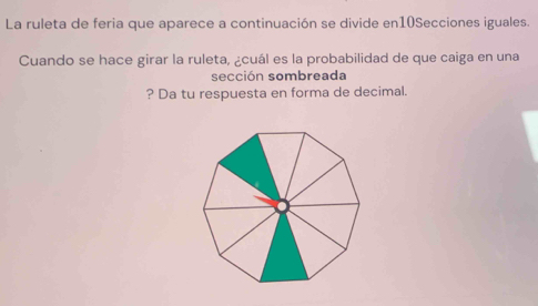 La ruleta de feria que aparece a continuación se divide en10Secciones iguales. 
Cuando se hace girar la ruleta, ¿cuál es la probabilidad de que caiga en una 
sección sombreada 
? Da tu respuesta en forma de decimal.