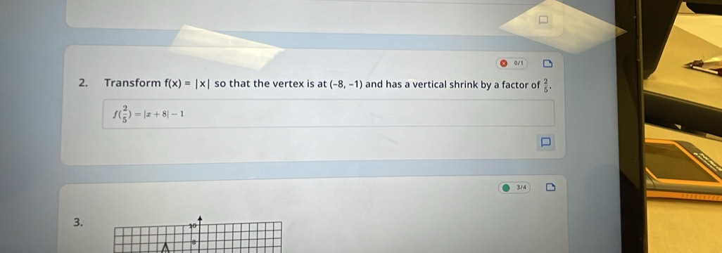 0/1 
2. Transform f(x)=beginvmatrix xendvmatrix so that the vertex is at (-8,-1) and has a vertical shrink by a factor of  2/5 .
f( 2/5 )=|x+8|-1
3/4
3.
10
8