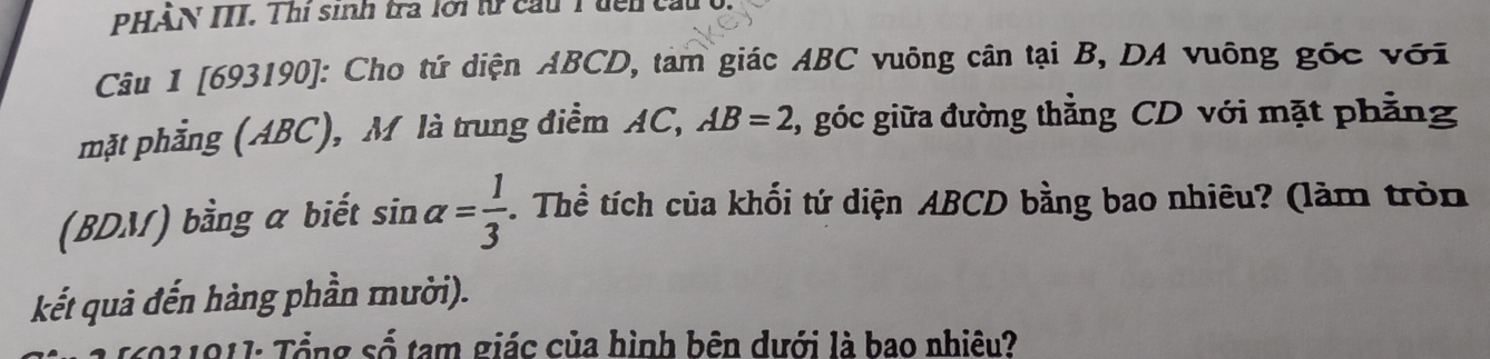 PHẢN III. Thi sinh tra lới từ cầu Tđên cầu 0. 
Câu 1 [693190]: Cho tứ diện ABCD, tàm giác ABC vuông cân tại B, DA vuông gốc với 
mặt phẳng (ABC), M là trung điểm AC, AB=2 , góc giữa đường thẳng CD với mặt phẳng 
(BDM) bằng a biết sin alpha = 1/3 . Thể tích của khối tứ diện ABCD bằng bao nhiêu? (làm tròn 
kết quả đến hàng phần mười). 
*6021011: Tổng số tam giác của hình bên dưới là bao nhiêu?