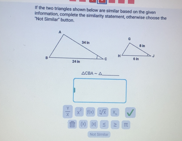 If the two triangles shown below are similar based on the given 
information, complete the similarity statement, otherwise choose the 
"Not Similar" button.

△ CBAsim △ _ 
 y/x |overline X^2 f(x) sqrt[n](x)X_n
IT (x) |X| ≤ > π
Not Similar