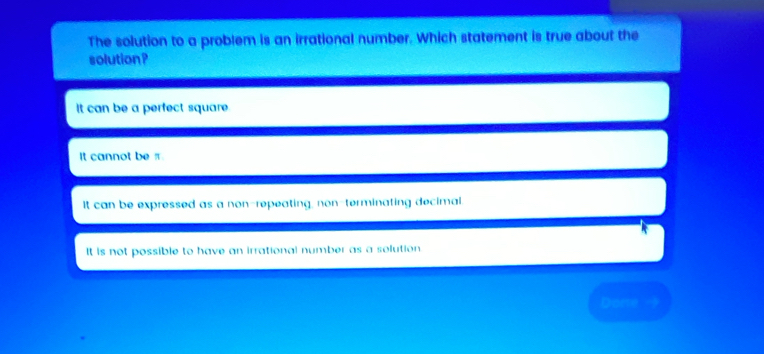 The solution to a problem is an irrational number. Which statement is true about the
solution ?
It can be a perfect square.
It cannot be π.
It can be expressed as a non-repeating, non-terminating decimal.
It is not possible to have an irrational number as a solution.
Dome