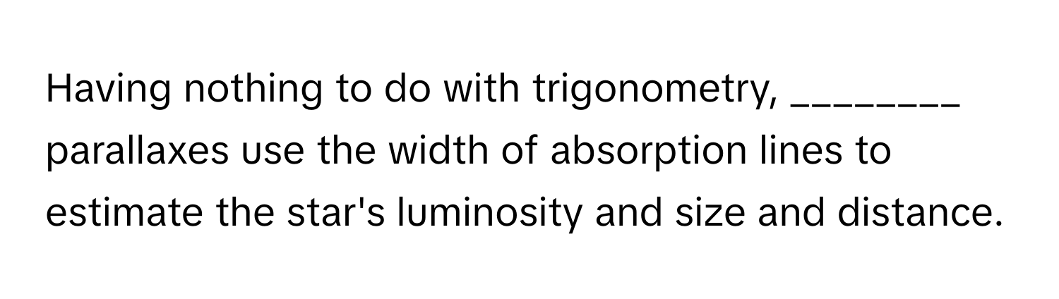 Having nothing to do with trigonometry, ________ parallaxes use the width of absorption lines to estimate the star's luminosity and size and distance.