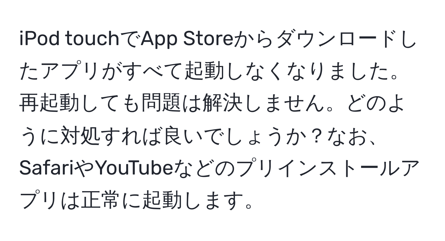 iPod touchでApp Storeからダウンロードしたアプリがすべて起動しなくなりました。再起動しても問題は解決しません。どのように対処すれば良いでしょうか？なお、SafariやYouTubeなどのプリインストールアプリは正常に起動します。