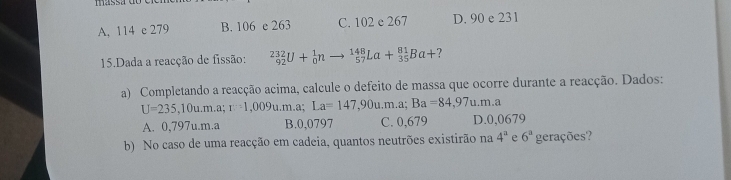 A, 114 c 279 B. 106 e 263 C. 102 e 267 D. 90 e 231
15.Dada a reacção de fissão: _(92)^(232)U+_0^(1n _(57)^(148)La+_(35)^(81)Ba+ ?
a) Completando a reacção acima, calcule o defeito de massa que ocorre durante a reacção. Dados:
U=235,10u.m.a r=1,009u.m.a; La=147,90u.m.a; Ba=84,97u.m.a
A. 0,797u.m.a B. 0,0797 C. 0,679 D. 0,0679
b) No caso de uma reacção em cadeia, quantos neutrões existirão na 4^a) e 6^a gerações?