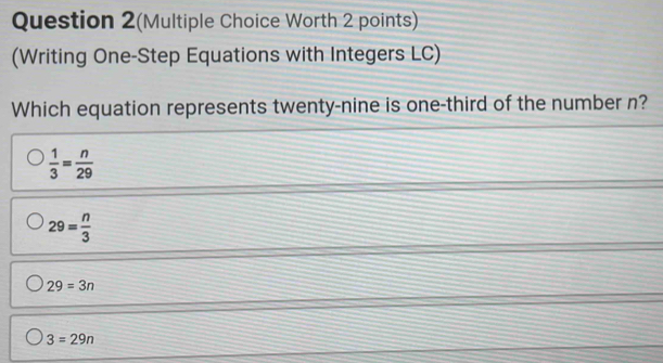 Question 2(Multiple Choice Worth 2 points)
(Writing One-Step Equations with Integers LC)
Which equation represents twenty-nine is one-third of the number n?
 1/3 = n/29 
29= n/3 
29=3n
3=29n