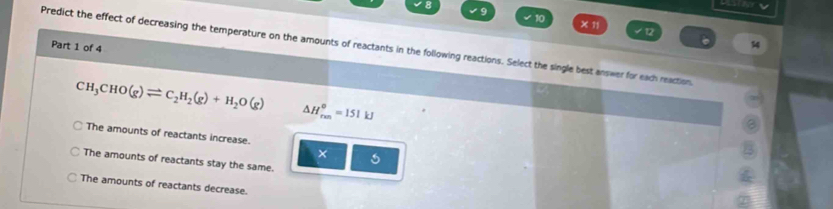 10
√ 12
Part 1 of 4
Predict the effect of decreasing the temperature on the amounts of reactants in the following reactions. Select the single best answer for each reaction.
CH_3CHO(g)leftharpoons C_2H_2(g)+H_2O(g) △ H_(rm)^o=151kJ
The amounts of reactants increase.
×
The amounts of reactants stay the same.
The amounts of reactants decrease.