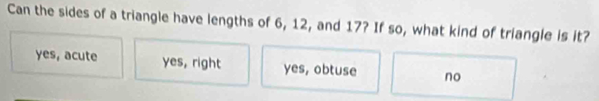 Can the sides of a triangle have lengths of 6, 12, and 17? If so, what kind of triangle is it?
yes, acute yes, right yes, obtuse no