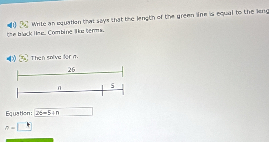 Write an equation that says that the length of the green line is equal to the leng 
the black line. Combine like terms. 
Then solve for n. 
Equation: 26=5+n