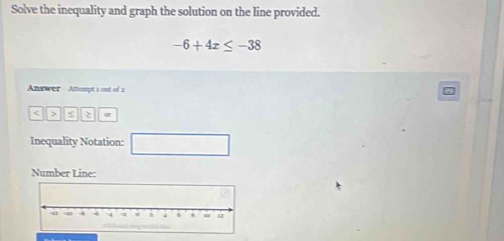 Solve the inequality and graph the solution on the line provided.
-6+4x≤ -38
Answer Altempt 1 out of 2 
< > < > 
Inequality Notation: □ 
Number Line: