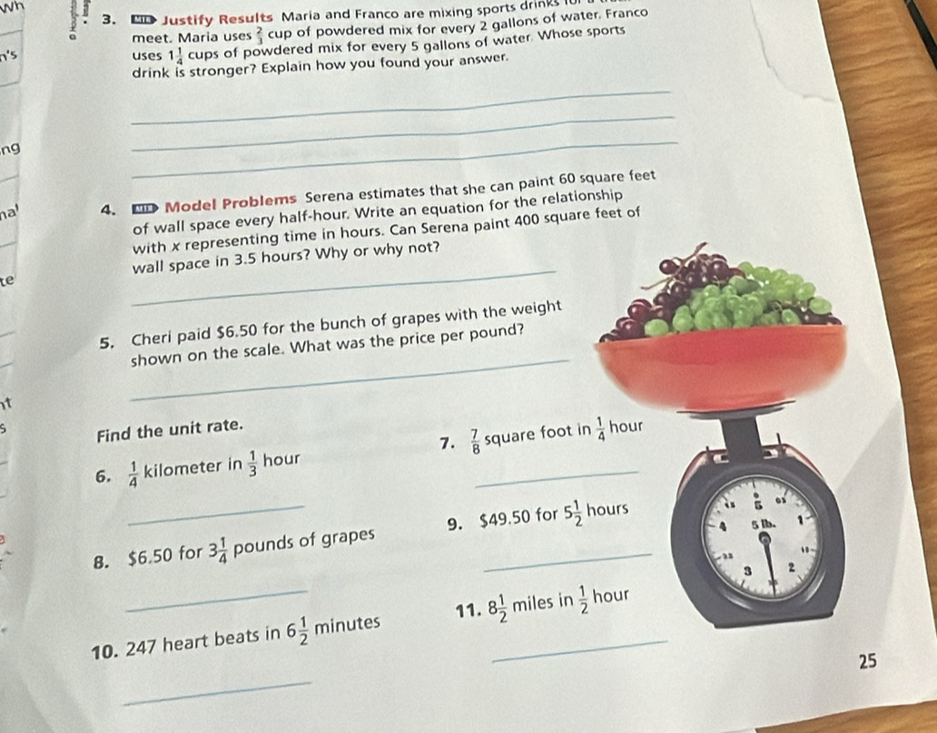 3 3. P Justify Results Maria and Franco are mixing sports drinks l 
meet. Maria uses  2/3  cup of powdered mix for every 2 gallons of water. Franco 
uses 1 1/4 cups of powdered mix for every 5 gallons of water. Whose sports 
drink is stronger? Explain how you found your answer. 
_ 
ng 
_ 
_ 
nat_ 4. ED Model Problems Serena estimates that she can paint 60 square feet
of wall space every half-hour. Write an equation for the relationship 
with x representing time in hours. Can Serena paint 400 square feet of 
_ 
wall space in 3.5 hours? Why or why not? 
te 
_ 
5. Cheri paid $6.50 for the bunch of grapes with the weight 
shown on the scale. What was the price per pound? 
t 
Find the unit rate. hour
6.  1/4  kilometer in  1/3  hour 7.  7/8  _  square foot in  1/4 
B. $6.50 for 3 1/4  pounds of grapes 9. $49.50 for 5 1/2 hou S
3 2
_ 
10. 247 heart beats in 6 1/2 minu ites 11. 8 1/2  _  miles in  1/2  hour
_ 
25