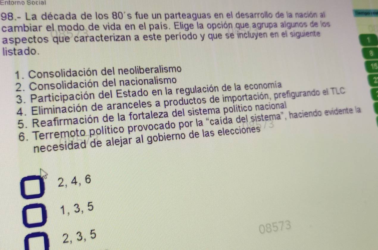 Entorno Social
98.- La década de los 80's fue un parteaguas en el desarrollo de la nación al Cempó s
cambiar el modo de vida en el país. Elige la opción que agrupa algunos de los
aspectos que caracterizan a este período y que se íncluyen en el siguiente
1
listado. 8
1. Consolidación del neoliberalismo
15
2. Consolidación del nacionalismo
3. Participación del Estado en la regulación de la economía
2
4. Eliminación de aranceles a productos de importación, prefigurando el TLC
5. Reafirmación de la fortaleza del sistema político nacional
6. Terremoto político provocado por la “caída del sistema”, haciendo evidente la
necesidad de alejar al gobierno de las elecciones
2, 4, 6
1, 3, 5
08573
2, 3, 5