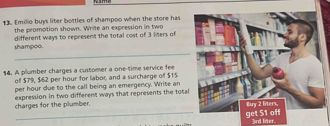 Name 
13. Emilio buys liter bottles of shampoo when the store has 
the promotion shown. Write an expression in two 
different ways to represent the total cost of 3 liters of 
shampoo. 
_ 
14. A plumber charges a customer a one-time service fee 
of $79, $62 per hour for labor, and a surcharge of $15
per hour due to the call being an emergency. Write an 
expression in two different ways that represents the total 
_ 
charges for the plumber. Buy 2 liters, 
get $1 off
3rd liter.