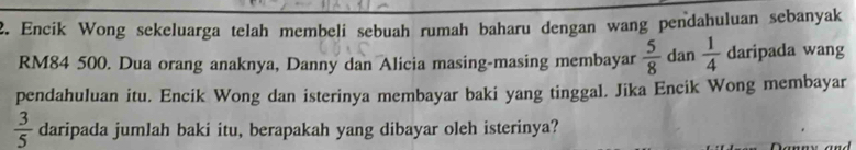 Encik Wong sekeluarga telah membeli sebuah rumah baharu dengan wang pendahuluan sebanyak
RM84 500. Dua orang anaknya, Danny dan Alicia masing-masing membayar  5/8  dan  1/4  daripada wang 
pendahuluan itu. Encik Wong dan isterinya membayar baki yang tinggal. Jika Encik Wong membayar
 3/5  daripada jumlah baki itu, berapakah yang dibayar oleh isterinya?