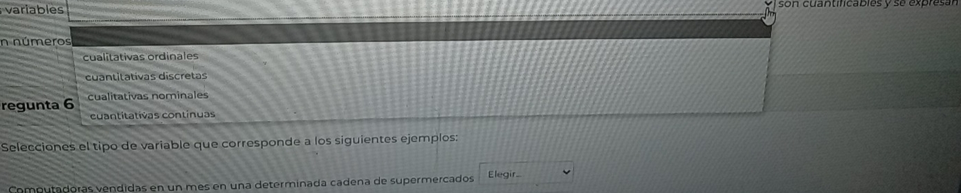 variables son cuantificables y se expresán
n números
cualitativas ordinales
cuantitativas discretas
regunta 6 cualitativas nominales
cuantitativas continuas
Selecciones el tipo de variable que corresponde a los siguientes ejemplos:
Computadoras vendidas en un mes en una determinada cadena de supermercados Elegir...