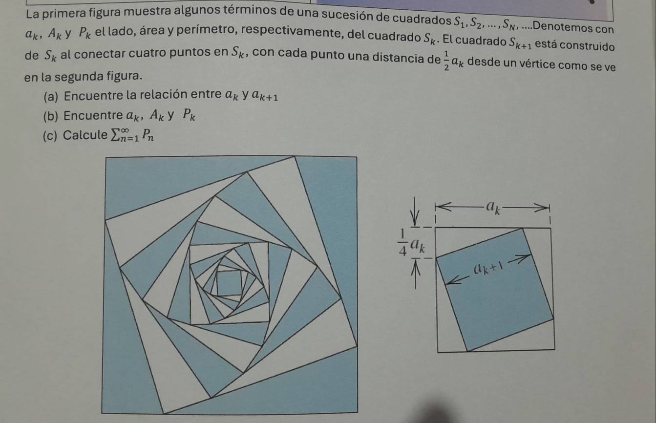 La primera figura muestra algunos términos de una sucesión de cuadrados S_1,S_2,...,S_N,... Denotemos con
a_k,A_k y P_k el lado, área y perímetro, respectivamente, del cuadrado S_k. El cuadrado S_k+1 está construido
de S_k al conectar cuatro puntos en S_k , con cada punto una distancia de  1/2 a_k desde un vértice como se ve
en la segunda figura.
(a) Encuentre la relación entre a_k y a_k+1
(b) Encuentre a_k,A_k y P_k
(c) Calcule sumlimits _(n=1)^(∈fty)P_n