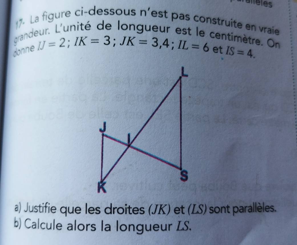 ieles 
17- La figure ci-dessous n’est pas construite en vraie 
grandeur. L'unité de longueur est le centimètre. On
IJ=2; IK=3; JK=3, 4; IL=6
donne et IS=4. 
a) Justifie que les droites (JK) et (LS) sont parallèles. 
b) Calcule alors la longueur LS.