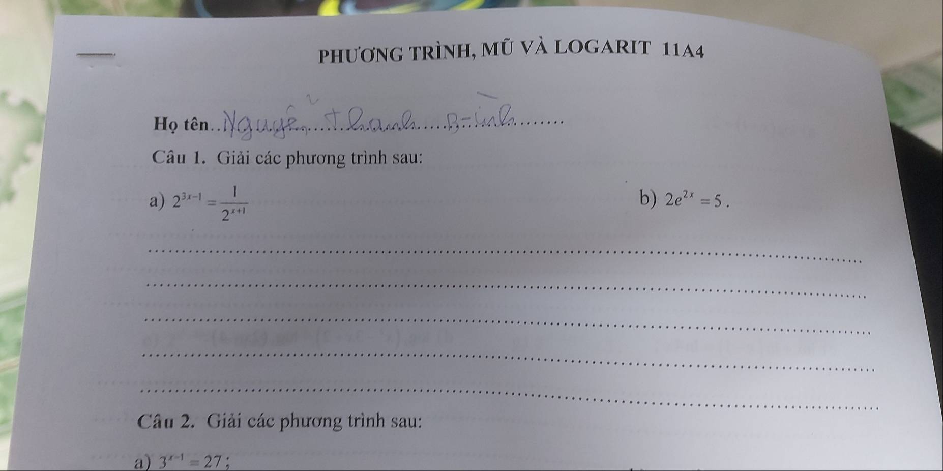 phương trình, mũ và logarit 1144
Họ tên._ 
Câu 1. Giải các phương trình sau: 
a) 2^(3x-1)= 1/2^(x+1) 
b) 2e^(2x)=5. 
_ 
_ 
_ 
_ 
_ 
Câu 2. Giải các phương trình sau: 
a) 3^(x-1)=27