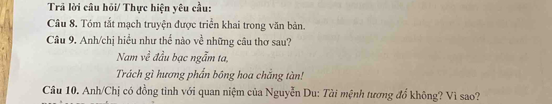 Trả lời câu hỏi/ Thực hiện yêu cầu: 
Câu 8. Tóm tắt mạch truyện được triển khai trong văn bản. 
Câu 9. Anh/chị hiều như thế nào về những câu thơ sau? 
Nam về đầu bạc ngẫm ta, 
Trách gì hương phẩn bông hoa chắng tàn! 
Câu 10. Anh/Chị có đồng tình với quan niệm của Nguyễn Du: Tài mệnh tương đổ không? Vì sao?