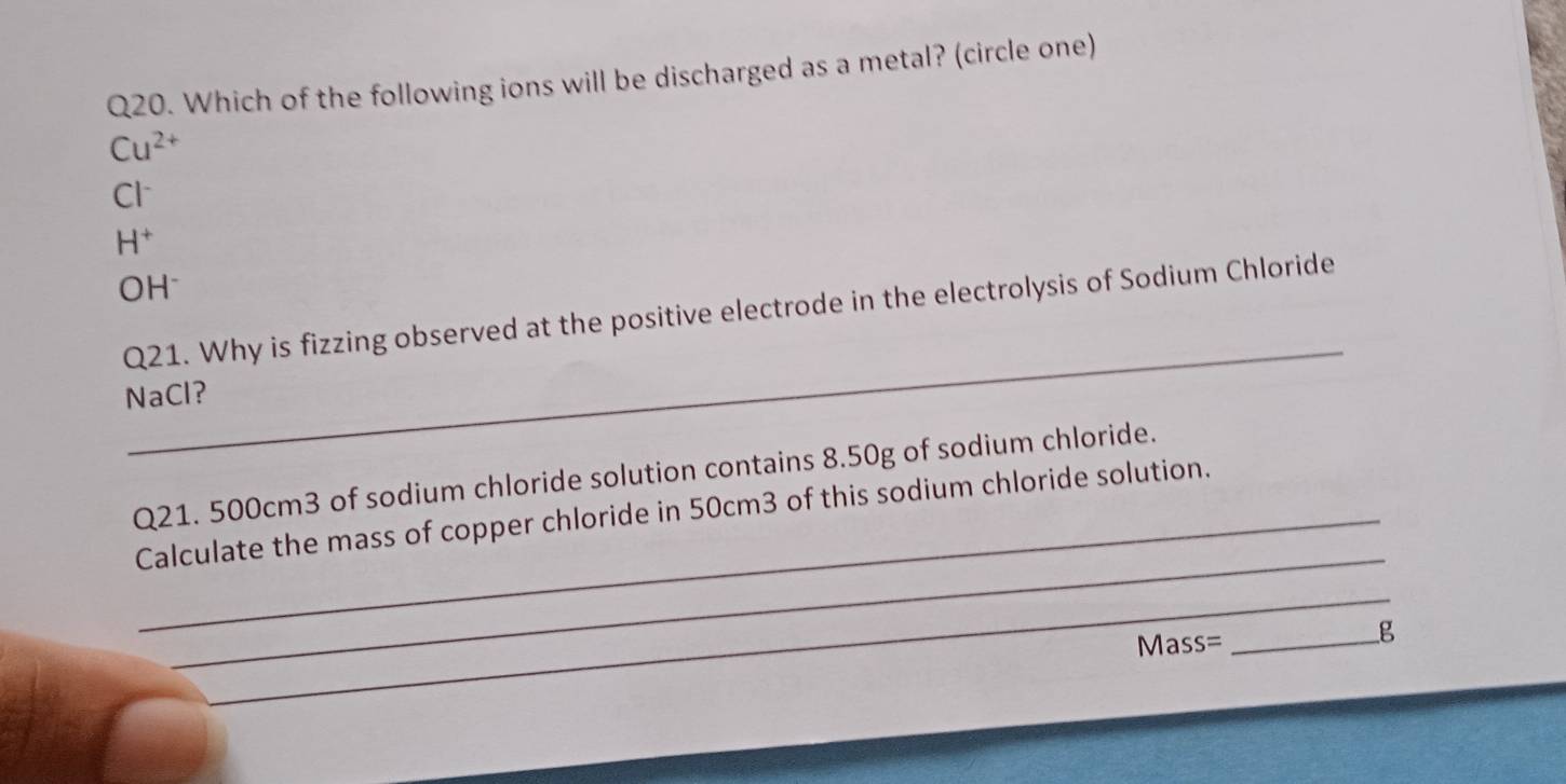 Which of the following ions will be discharged as a metal? (circle one)
Cu^(2+)
Cl^-
H^+
OH^-
_
Q21. Why is fizzing observed at the positive electrode in the electrolysis of Sodium Chloride
NaCl?
Q21. 500cm3 of sodium chloride solution contains 8.50g of sodium chloride.
_
Calculate the mass of copper chloride in 50cm3 of this sodium chloride solution.
_
Mass= _ g