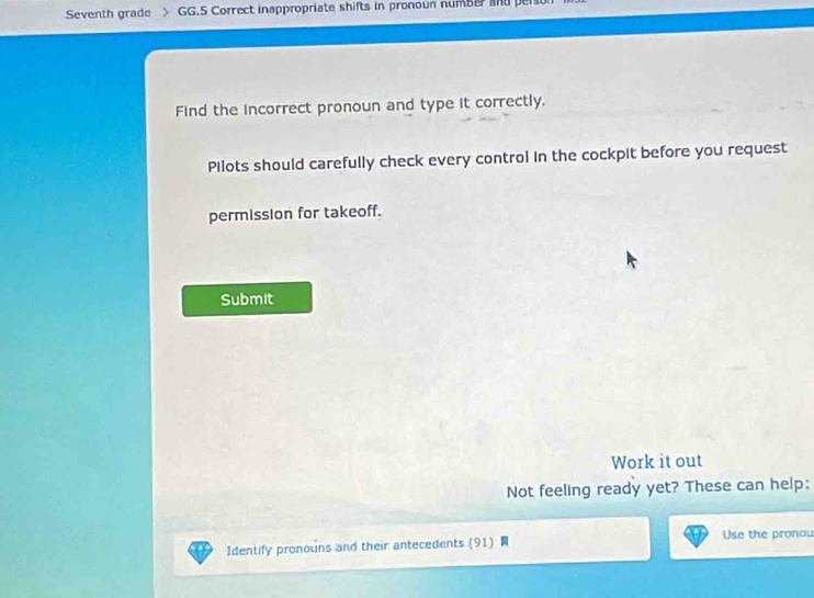 Seventh grade GG.5 Correct inappropriate shifts in pronoun numbe and person 
Find the incorrect pronoun and type it correctly. 
Pilots should carefully check every control in the cockpit before you request 
permission for takeoff. 
Submit 
Work it out 
Not feeling ready yet? These can help: 
Identify pronouns and their antecedents (91) Use the pronou