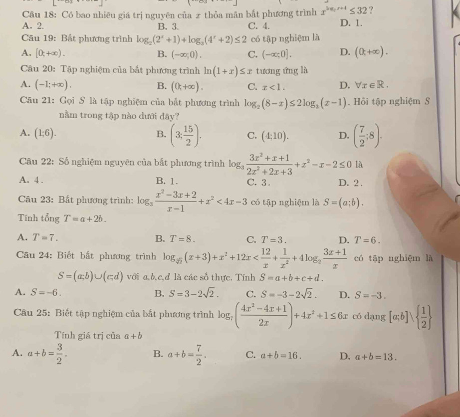 Có bao nhiêu giá trị nguyên của æ thỏa mãn bất phương trình x^(log _2)x+4≤ 32 ?
A. 2. B. 3. C. 4. D. 1.
Câu 19: Bất phương trình log _2(2^x+1)+log _3(4^x+2)≤ 2 có tập nghiệm là
A. [0;+∈fty ). B. (-∈fty ;0). C. (-∈fty ;0]. D. (0;+∈fty ).
Câu 20: Tập nghiệm của bất phương trình ln (1+x)≤ x tương ứng là
A. (-1;+∈fty ). B. (0;+∈fty ). C. x<1.
D. forall x∈ R.
Câu 21: Gọi S là tập nghiệm của bắt phương trình log _2(8-x)≤ 2log _3(x-1). Hồi tập nghiệm S
nằm trong tập nào dưới đây?
A. (1;6). C. (4;10). D. ( 7/2 ;8).
B. (3; 15/2 ).
Câu 22: Số nghiệm nguyên của bất phương trình log _3 (3x^2+x+1)/2x^2+2x+3 +x^2-x-2≤ 0 là
A. 4 . B. 1. C. 3. D. 2 .
Câu 23: Bất phương trình: log _3 (x^2-3x+2)/x-1 +x^2<4x-3</tex> có tập nghiệm là S=(a;b).
Tính tổng T=a+2b.
A. T=7. B. T=8. C. T=3. D. T=6.
Câu 24: Biết bất phương trình log _sqrt(2)(x+3)+x^2+12x có tập nghiệm là
S=(a;b)∪ (c;d) với a,b,c,d là các số thực. Tính S=a+b+c+d.
A. S=-6. B. S=3-2sqrt(2). C. S=-3-2sqrt(2). D. S=-3.
Câu 25: Biết tập nghiệm của bất phương trình log _7( (4x^2-4x+1)/2x )+4x^2+1≤ 6x có dạng [a;b]vee   1/2 
Tính giá trị của a+b
B.
A. a+b= 3/2 . a+b= 7/2 . C. a+b=16. D. a+b=13.