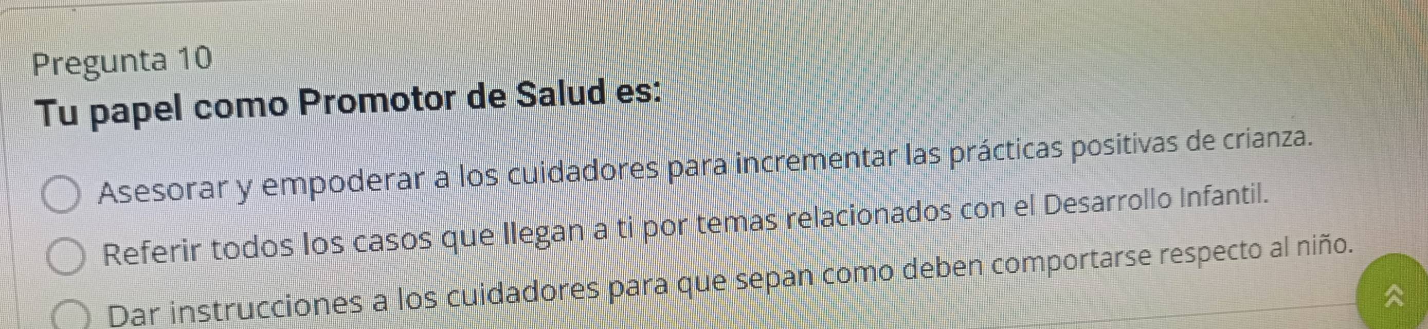 Pregunta 10 
Tu papel como Promotor de Salud es: 
Asesorar y empoderar a los cuidadores para incrementar las prácticas positivas de crianza. 
Referir todos los casos que Ilegan a ti por temas relacionados con el Desarrollo Infantil. 
Dar instrucciones a los cuidadores para que sepan como deben comportarse respecto al niño.